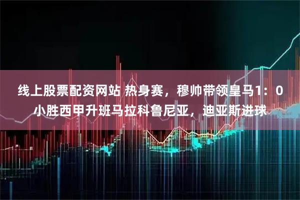 线上股票配资网站 热身赛，穆帅带领皇马1：0小胜西甲升班马拉科鲁尼亚，迪亚斯进球