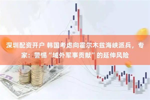 深圳配资开户 韩国考虑向霍尔木兹海峡派兵，专家：警惕“域外军事贡献”的延伸风险