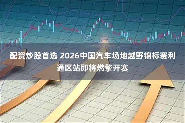 配资炒股首选 2026中国汽车场地越野锦标赛利通区站即将燃擎开赛