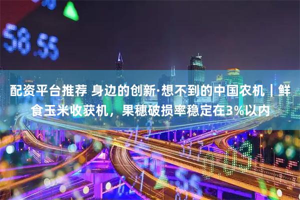 配资平台推荐 身边的创新·想不到的中国农机｜鲜食玉米收获机，果穗破损率稳定在3%以内