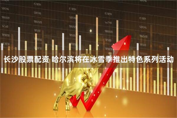 长沙股票配资 哈尔滨将在冰雪季推出特色系列活动